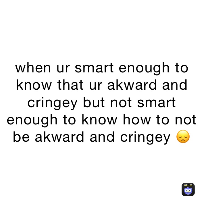 when-ur-smart-enough-to-know-that-ur-akward-and-cringey-but-not-smart