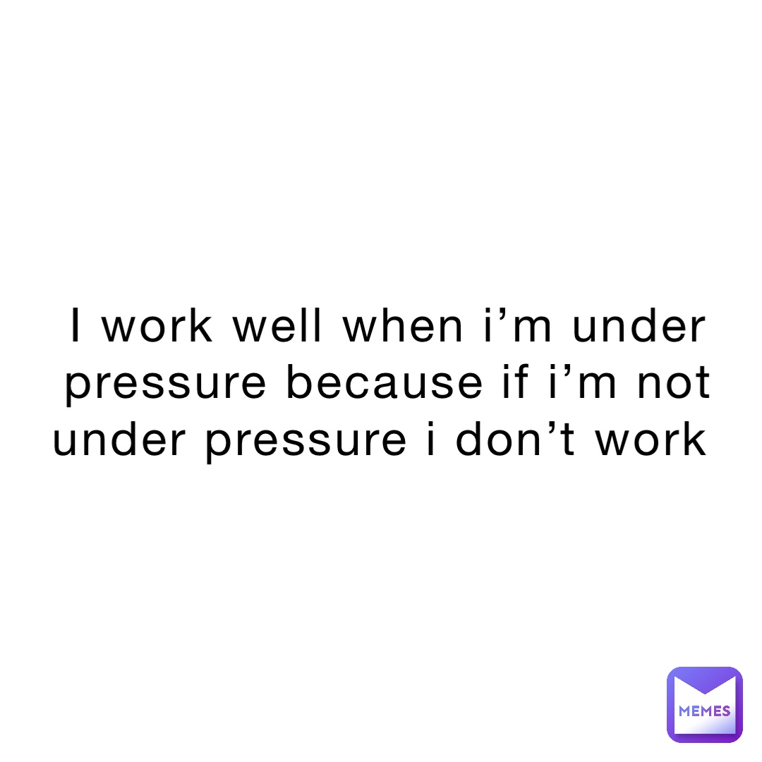 I work well when I’m under pressure because if I’m not under pressure I don’t work