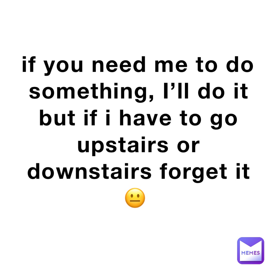 if you need me to do something, I’ll do it but if i have to go upstairs or downstairs forget it 😐