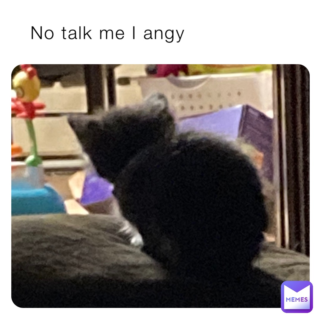 No talk me I angy