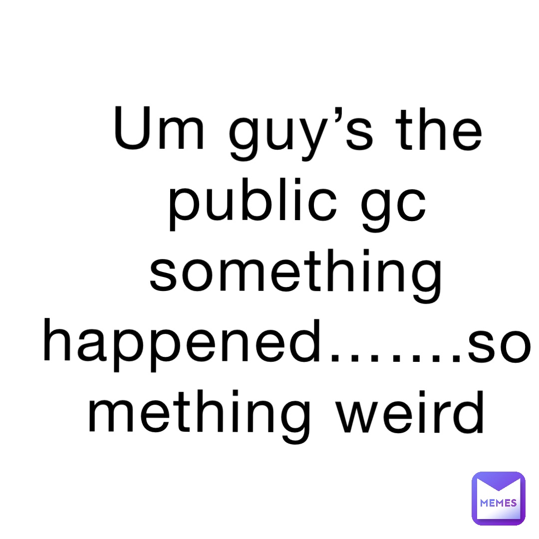Um guy’s the public gc something happened…….something weird