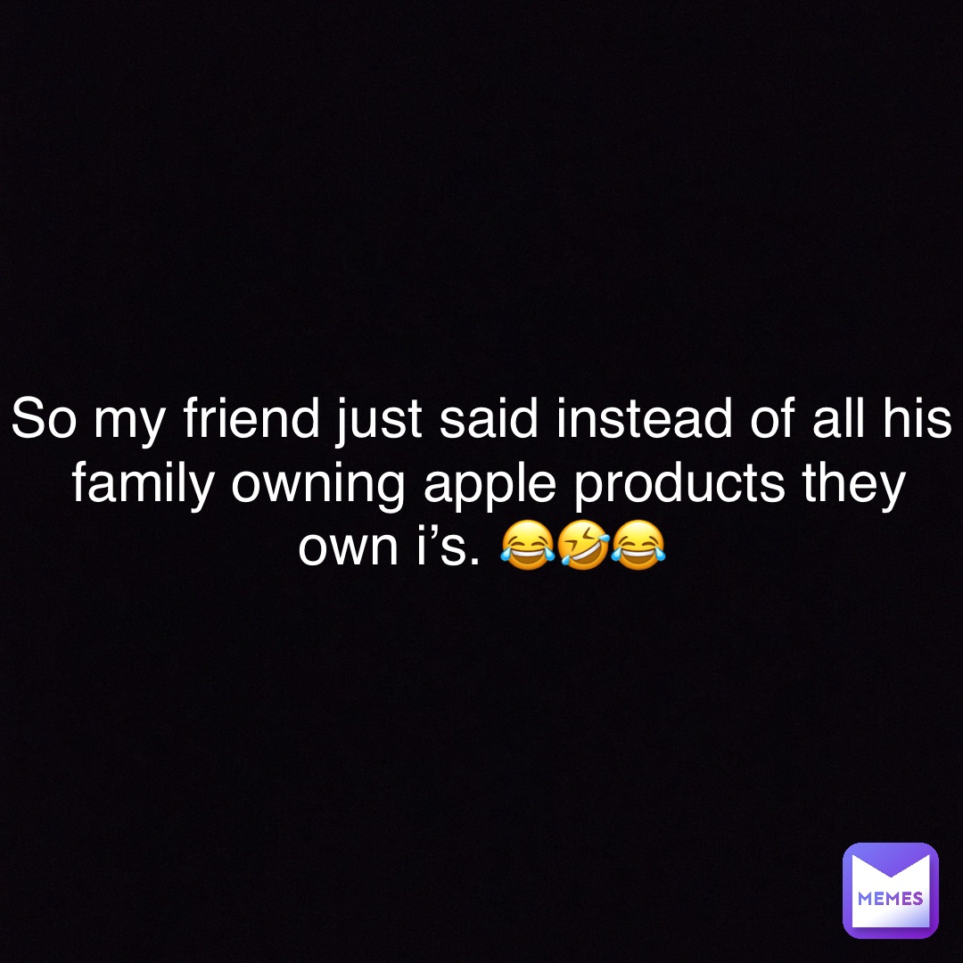 So my friend just said instead of all his family owning apple products they own i’s. 😂🤣😂