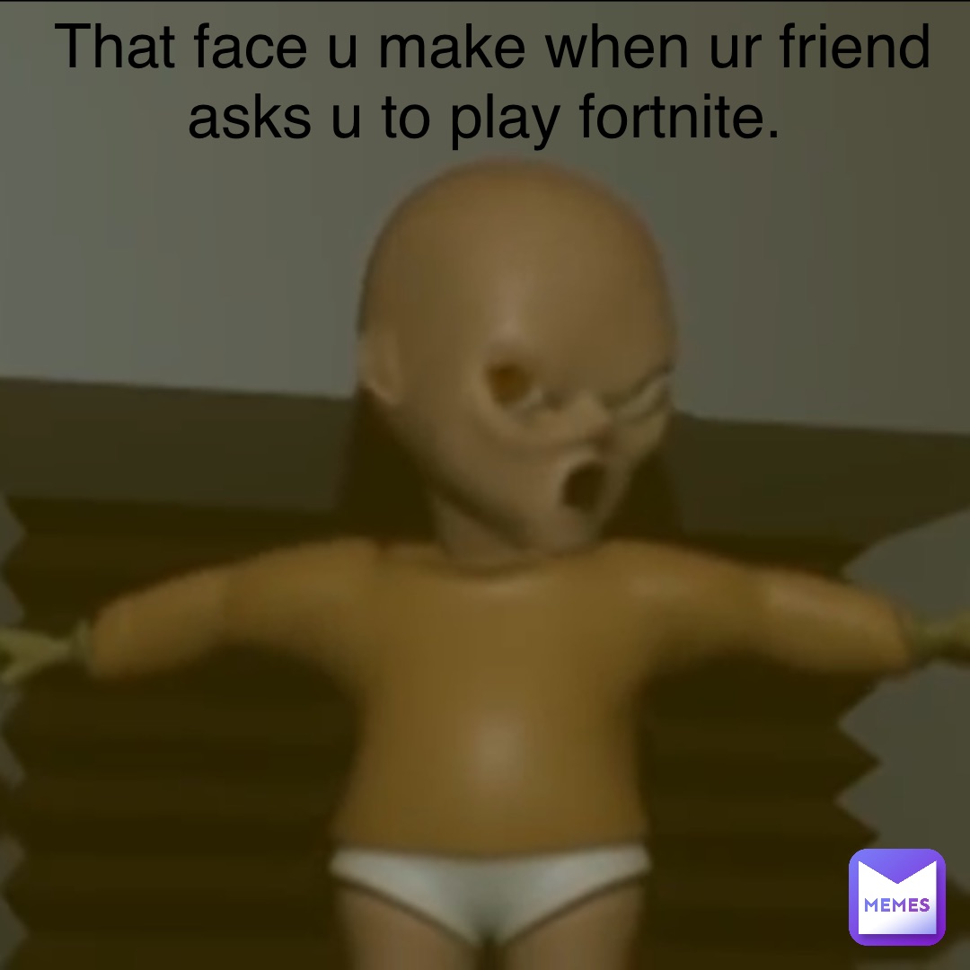 That face u make when ur friend asks u to play fortnite.