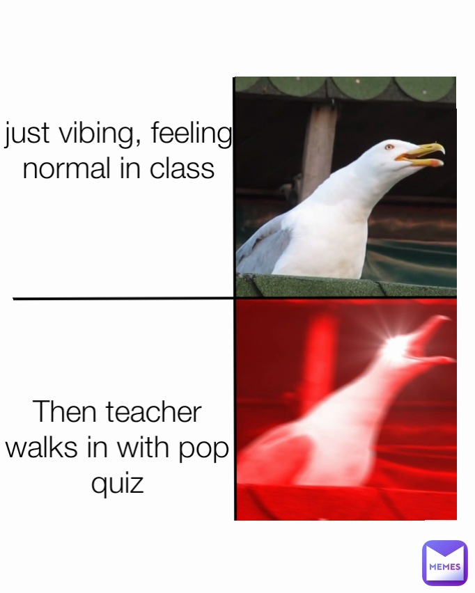 Then teacher walks in with pop quiz just vibing, feeling normal in class