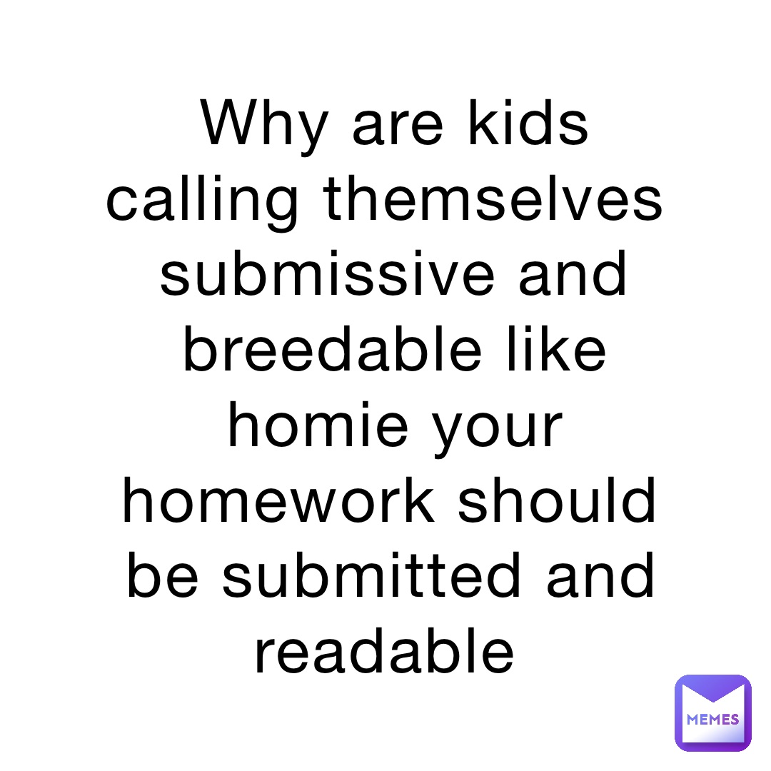 Why are kids calling themselves submissive and breedable like homie your homework should be submitted and readable