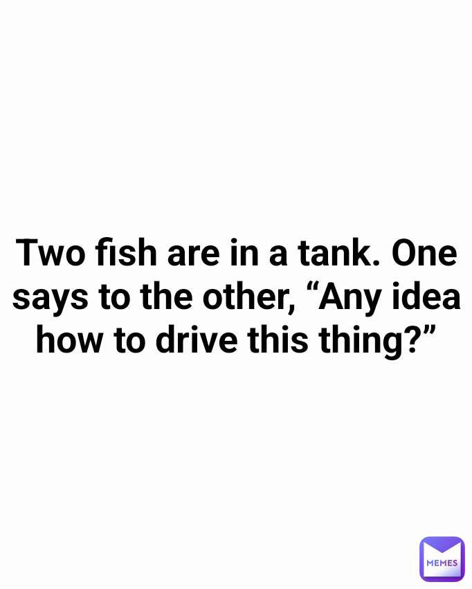 Two fish are in a tank. One says to the other, “Any idea how to drive this thing?”