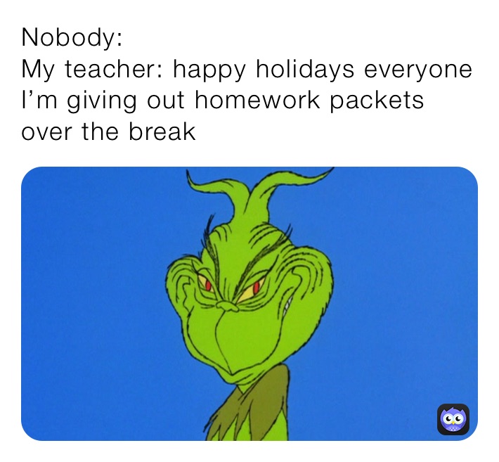 Nobody:
My teacher: happy holidays everyone I’m giving out homework packets over the break 