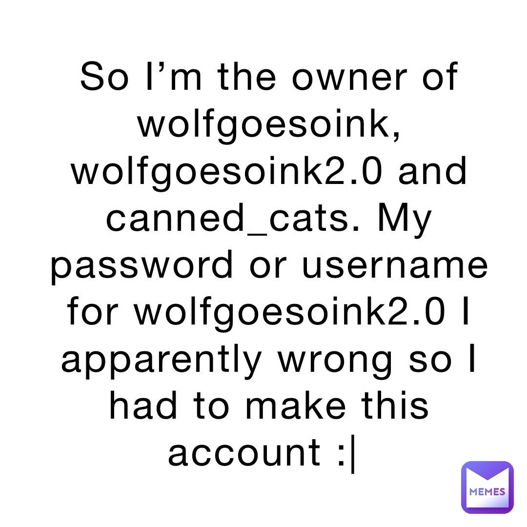 So I’m the owner of wolfgoesoink, wolfgoesoink2.0 and canned_cats. My password or username for wolfgoesoink2.0 I apparently wrong so I had to make this account :|