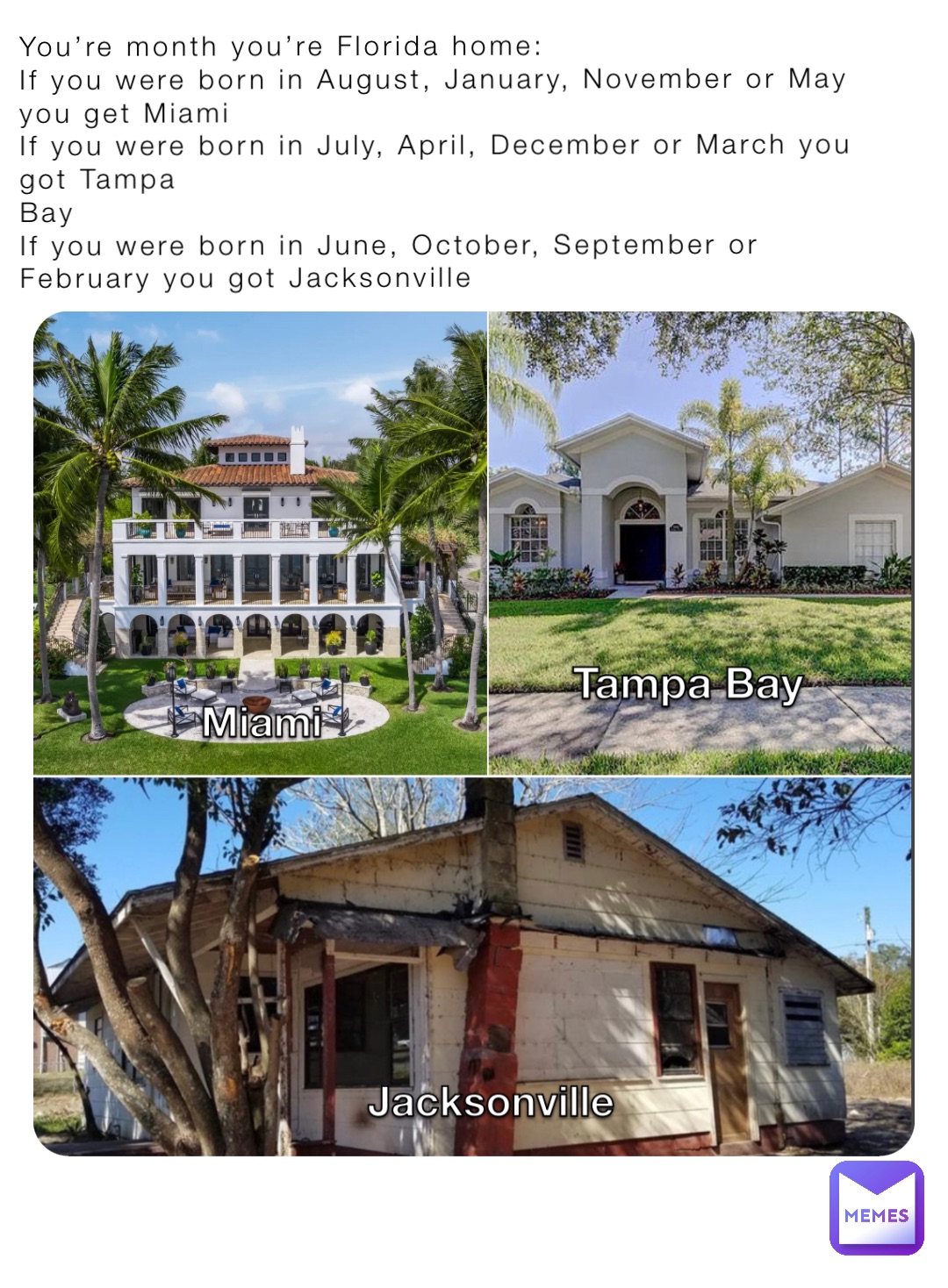 You’re month you’re Florida home: 
If you were born in August, January, November or May you get Miami 
If you were born in July, April, December or March you got Tampa 
Bay
If you were born in June, October, September or February you got Jacksonville