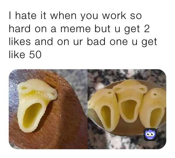 I hate it when you work so hard on a meme but u get 2 likes and on ur bad one u get like 50