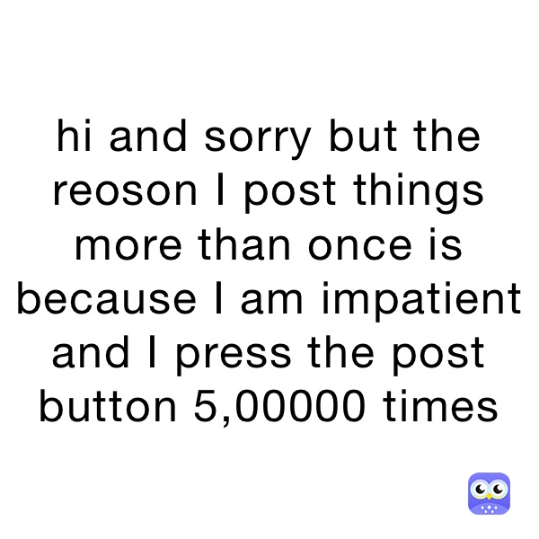 hi and sorry but the reoson I post things more than once is because I am impatient and I press the post button 5,00000 times