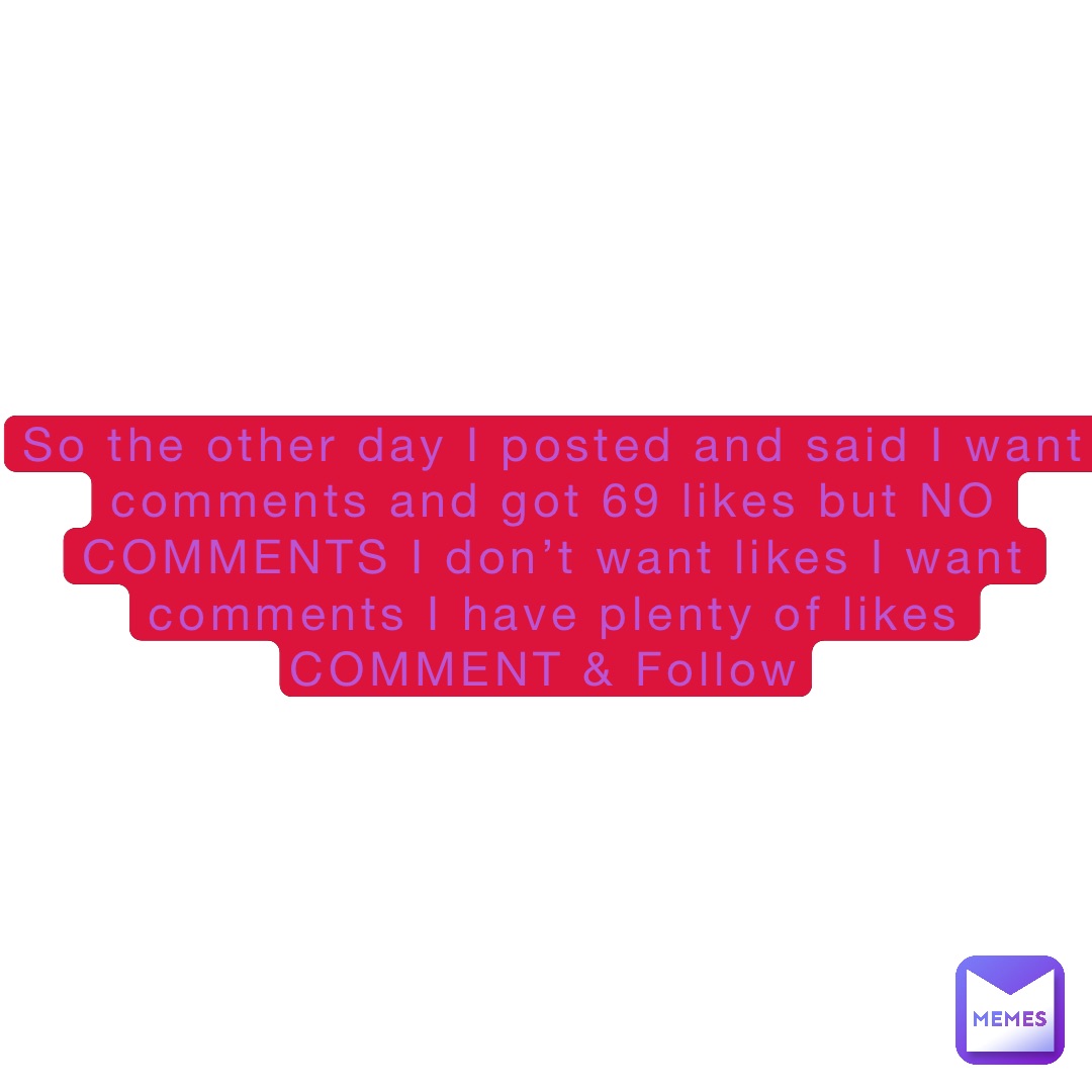 So the other day I posted and said I want comments and got 69 likes but NO COMMENTS I don’t want likes I want comments I have plenty of likes 
COMMENT & Follow