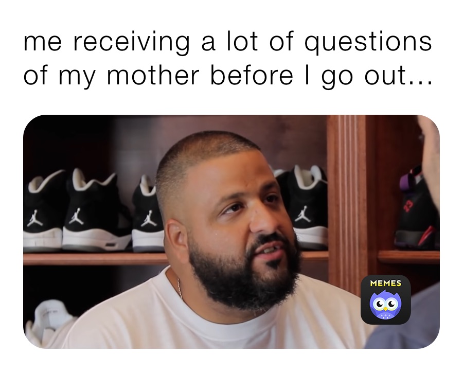 me receiving a lot of questions of my mother before I go out...