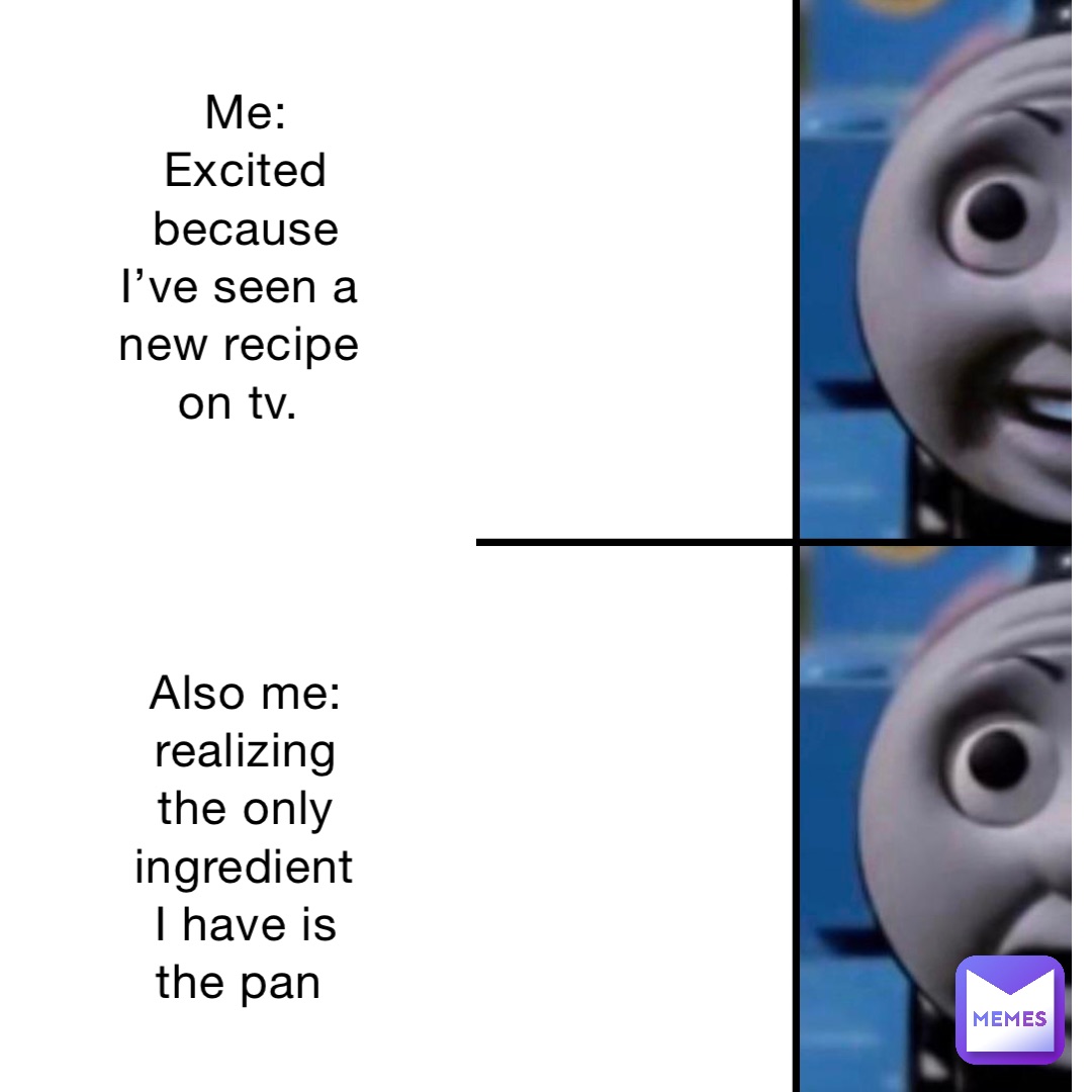 Me: Excited because I’ve seen a new recipe on tv.




Also me: realizing the only ingredient I have is the pan