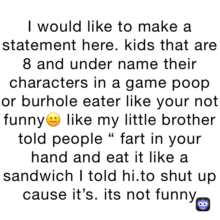 I would like to make a statement here. kids that are 8 and under name their characters in a game poop or burhole eater like your not funny😐 like my little brother told people “ fart in your hand and eat it like a sandwich I told hi.to shut up cause it’s. its not funny