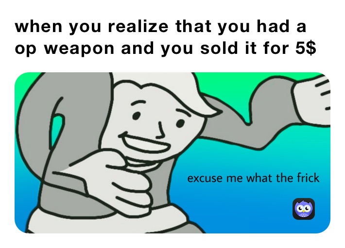 when you realize that you had a op weapon and you sold it for 5$