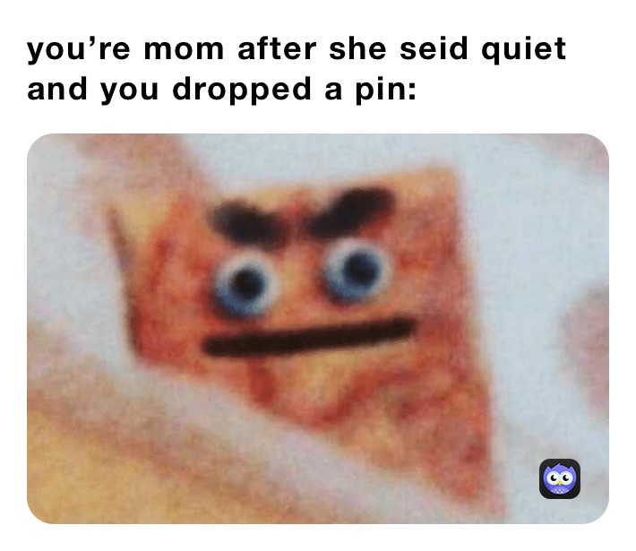you’re mom after she seid quiet and you dropped a pin: