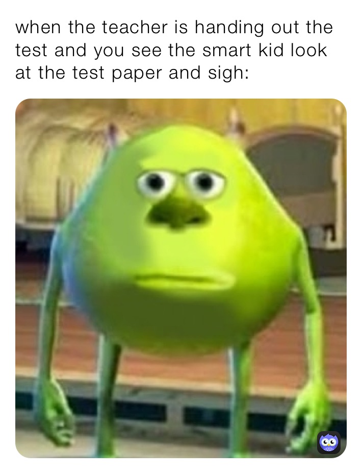 when the teacher is handing out the test and you see the smart kid look at the test paper and sigh:
