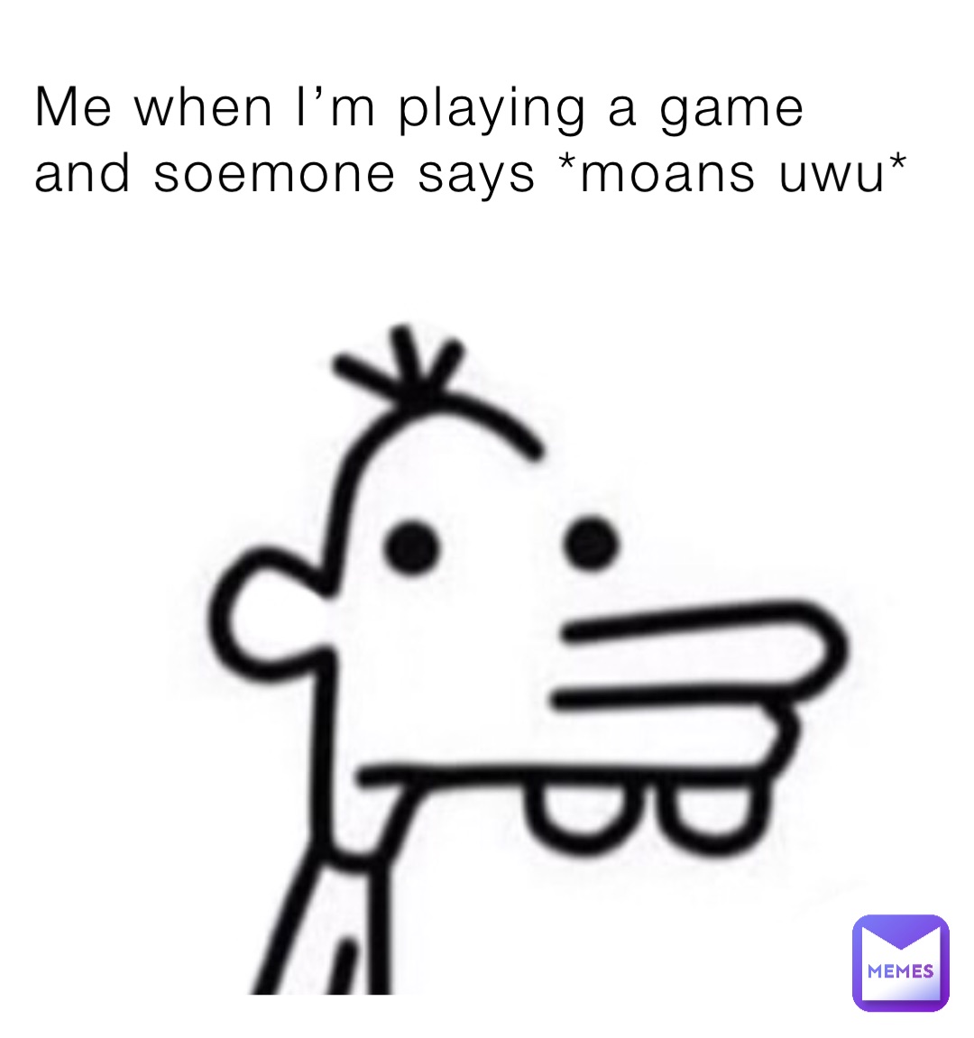 Me when I’m playing a game and soemone says *moans uwu*