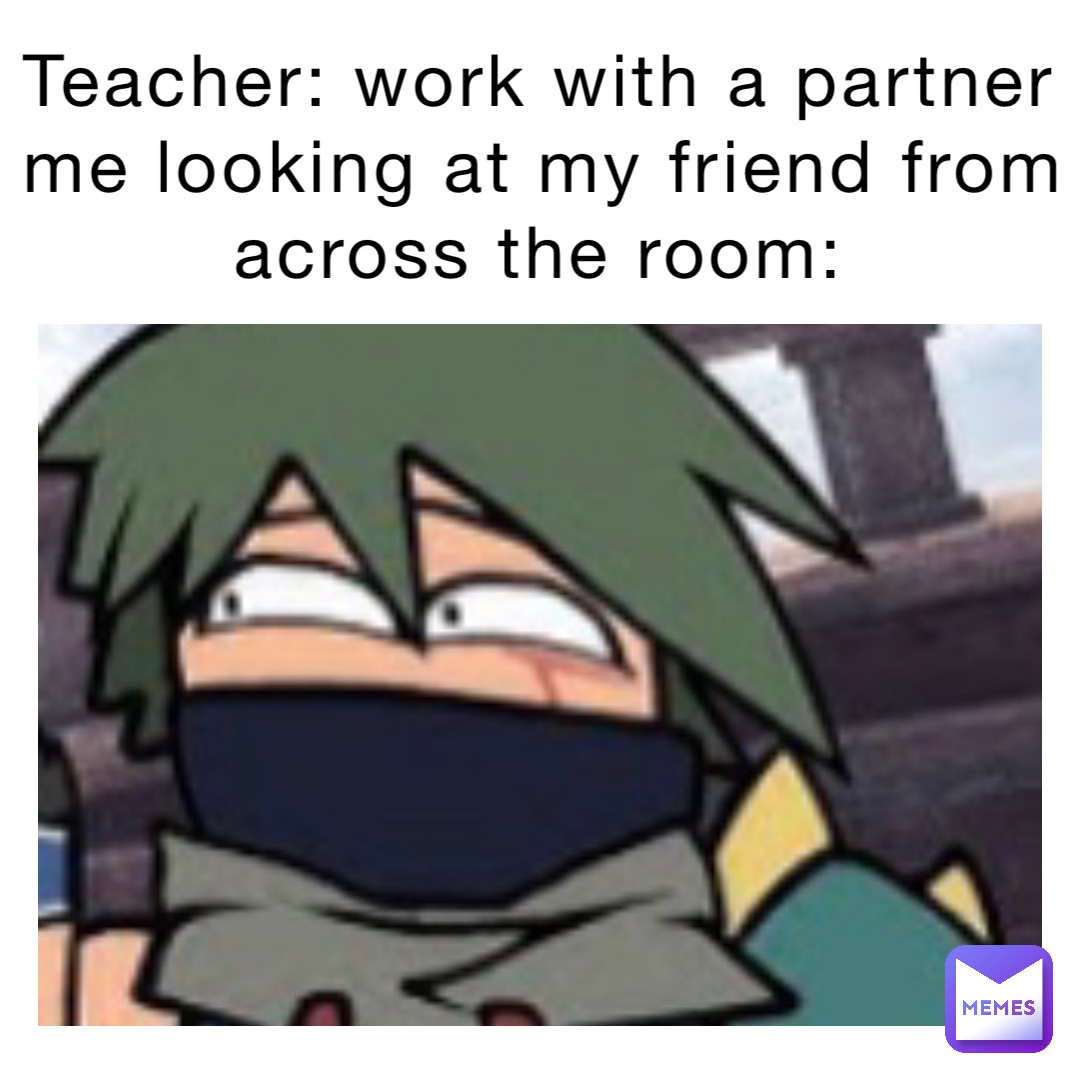 Teacher: Work with a partner
Me looking at my friend from across the room: