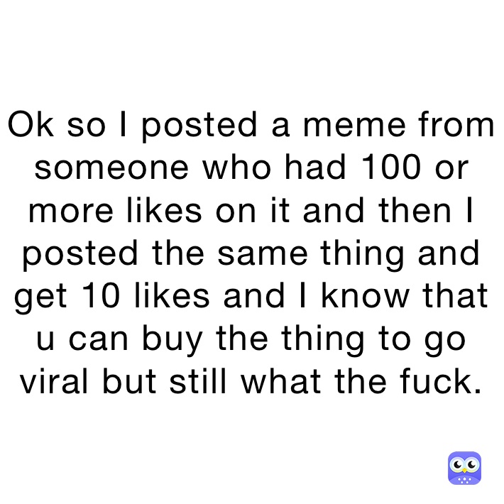 Ok so I posted a meme from someone who had 100 or more likes on it and then I posted the same thing and get 10 likes and I know that u can buy the thing to go viral but still what the fuck.