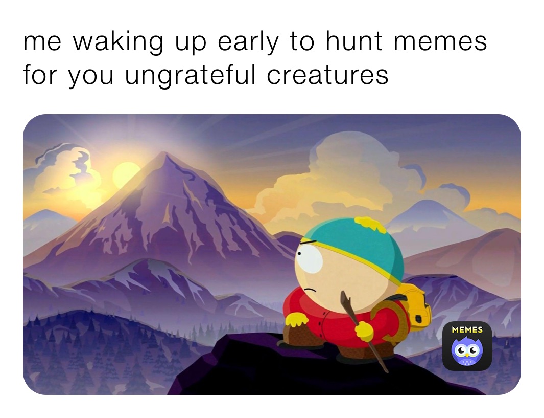 me waking up early to hunt memes for you ungrateful creatures 