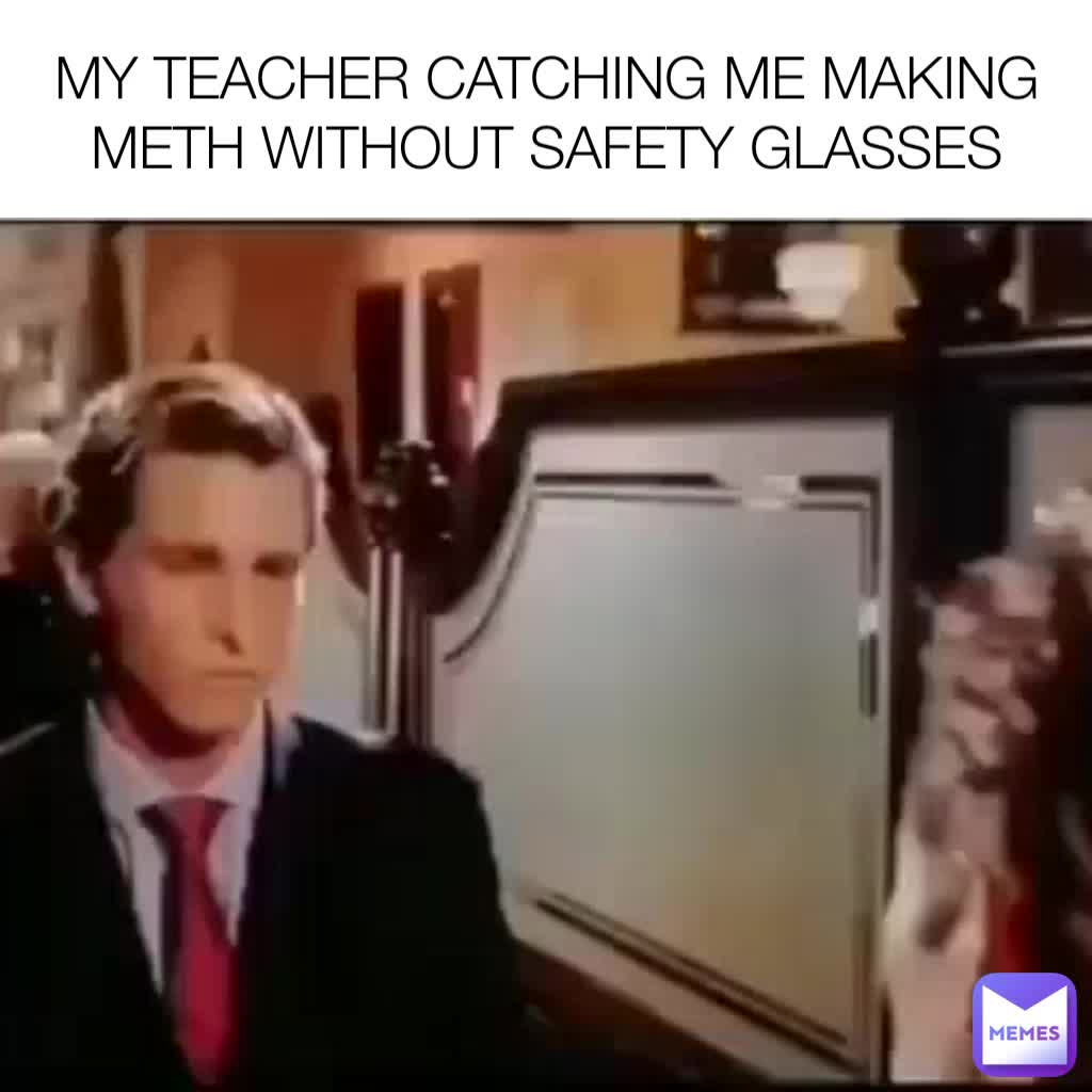 MY TEACHER CATCHING ME MAKING METH WITHOUT SAFETY GLASSES meme