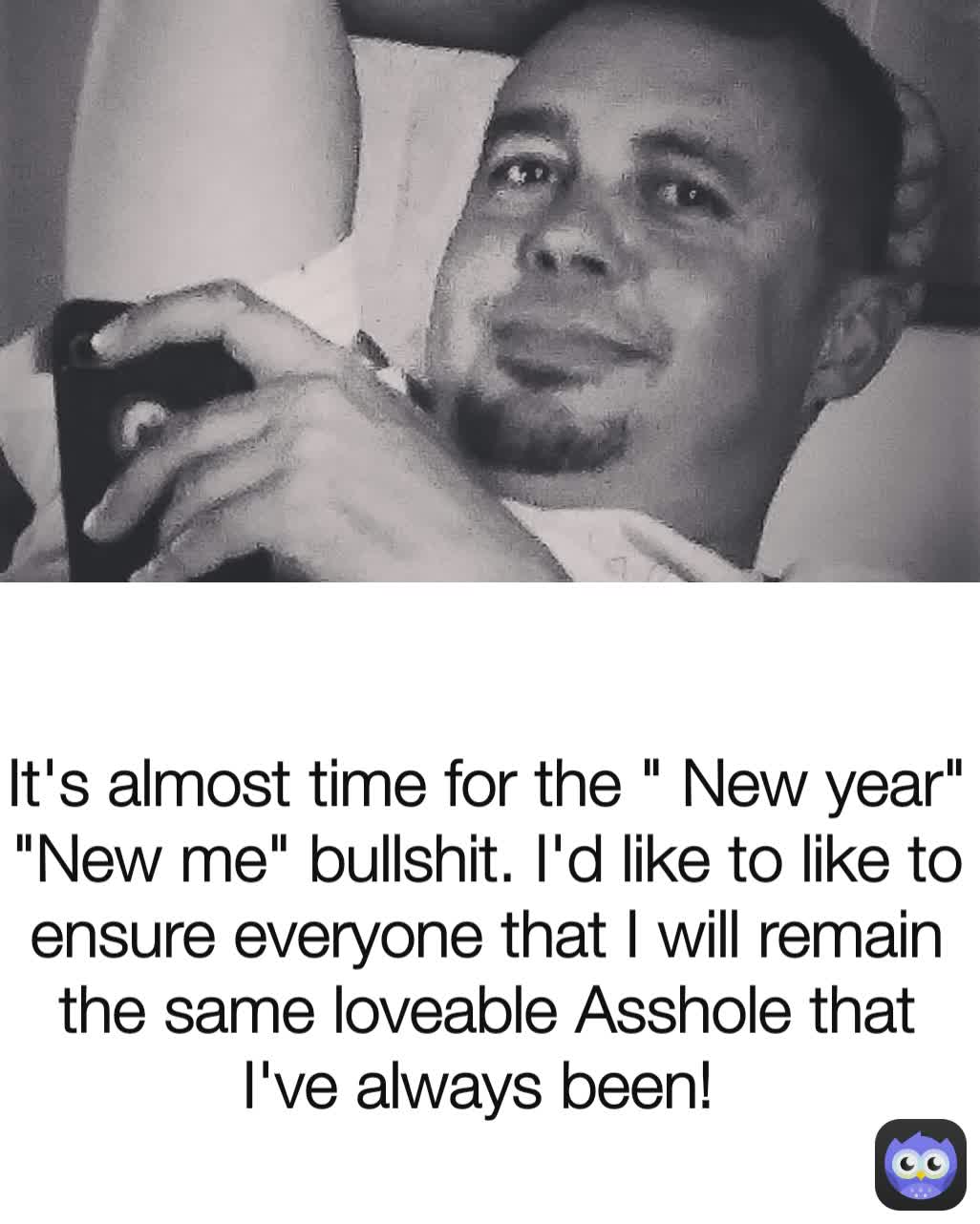 It's almost time for the " New year" "New me" bullshit. I'd like to like to ensure everyone that I will remain the same loveable Asshole that I've always been! 