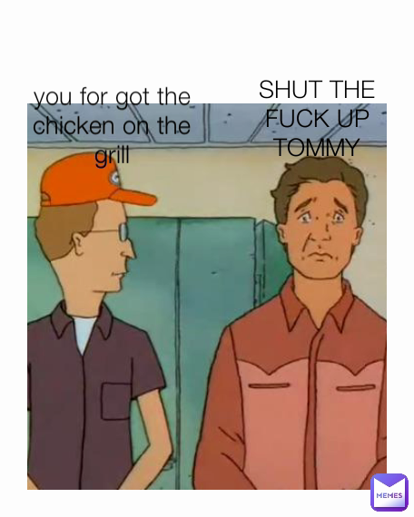 SHUT THE FUCK UP TOMMY you for got the chicken on the grill