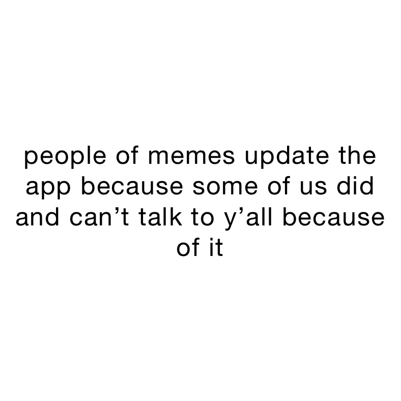 people of memes update the app because some of us did and can’t talk to y’all because of it