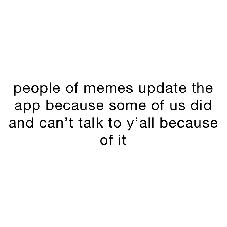 people of memes update the app because some of us did and can’t talk to ...