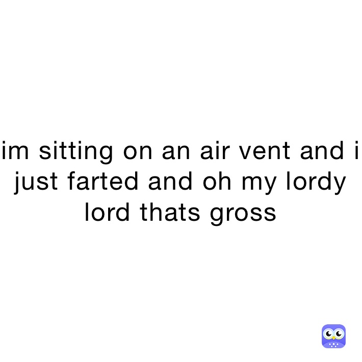 im sitting on an air vent and i just farted and oh my lordy lord thats gross