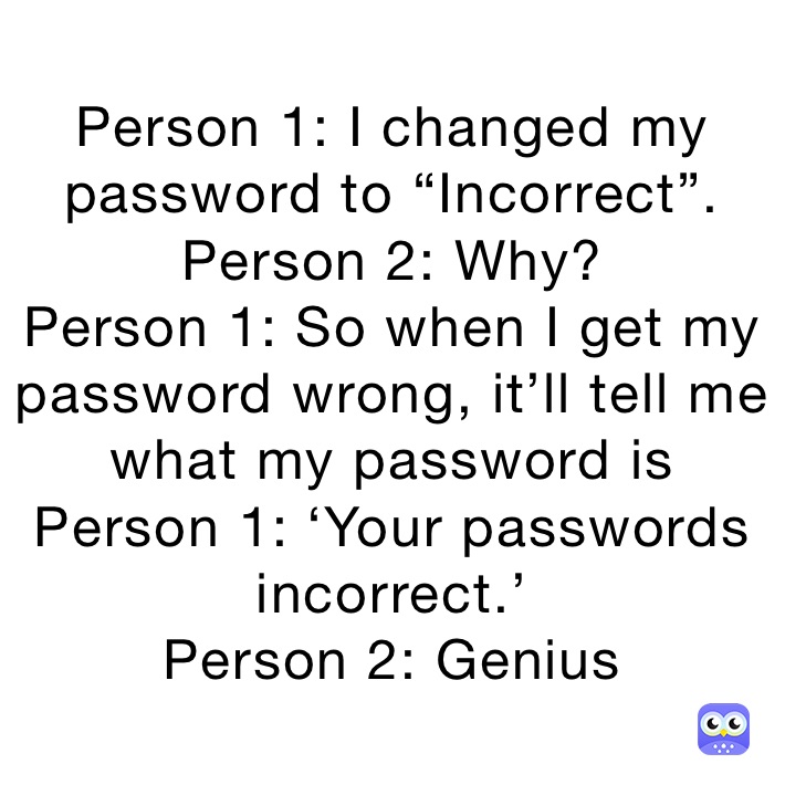 Person 1: I changed my password to “Incorrect”.
Person 2: Why?
Person 1: So when I get my password wrong, it’ll tell me what my password is 
Person 1: ‘Your passwords incorrect.’ 
Person 2: Genius 