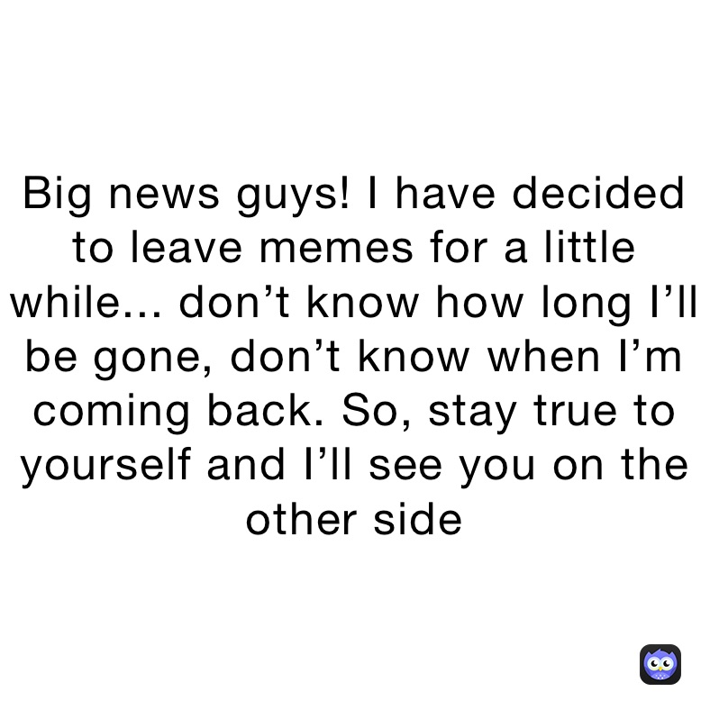 Big news guys! I have decided to leave memes for a little while... don’t know how long I’ll be gone, don’t know when I’m coming back. So, stay true to yourself and I’ll see you on the other side