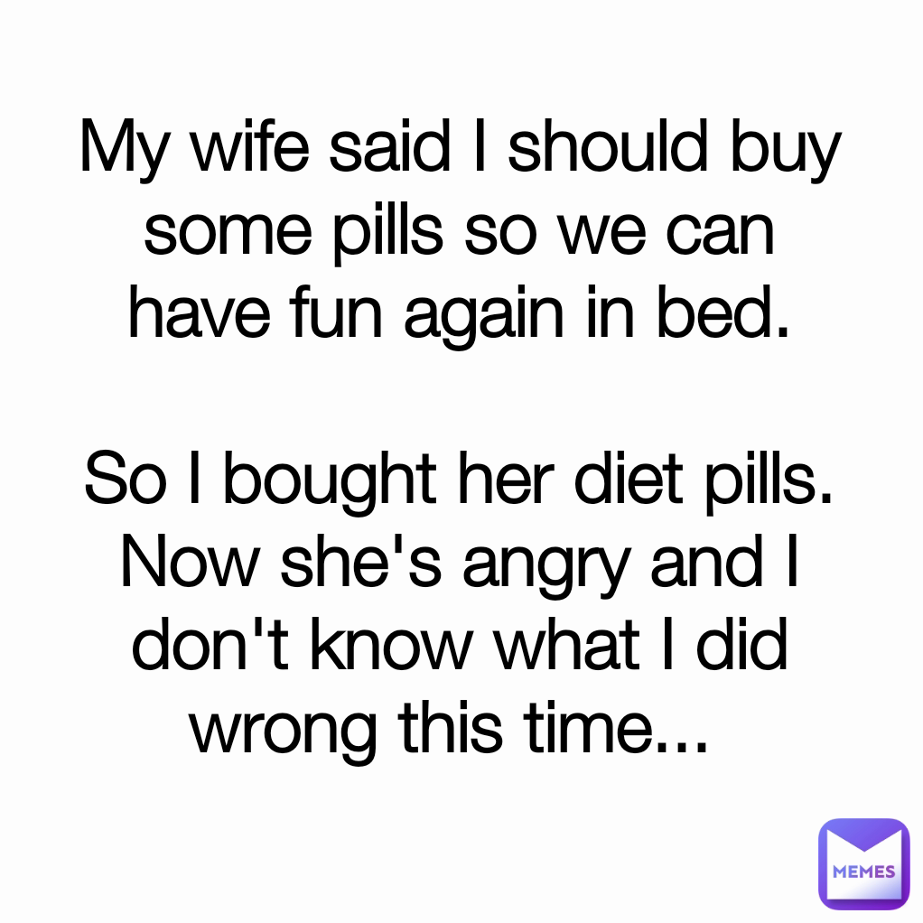 My wife said I should buy some pills so we can have fun again in bed.

So I bought her diet pills.
Now she's angry and I don't know what I did wrong this time... 