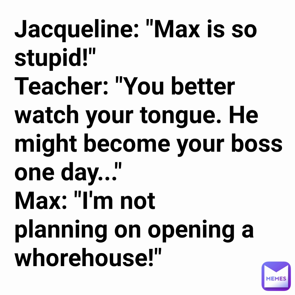 Jacqueline: "Max is so stupid!"
Teacher: "You better watch your tongue. He might become your boss one day..."
Max: "I'm not planning on opening a whorehouse!" 
