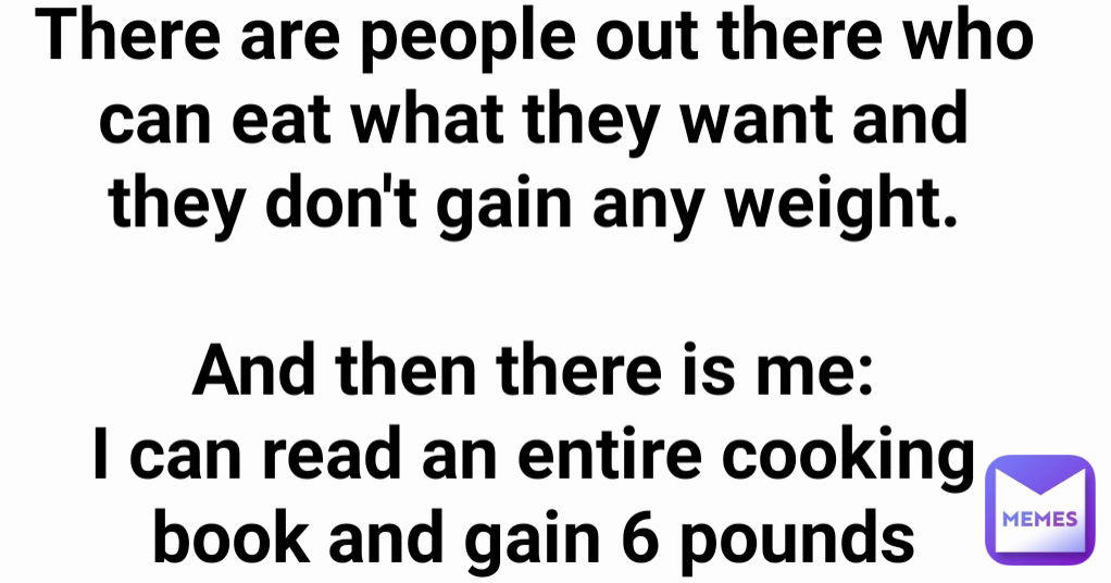 There are people out there who can eat what they want and they don't gain any weight.

And then there is me:
I can read an entire cooking book and gain 6 pounds