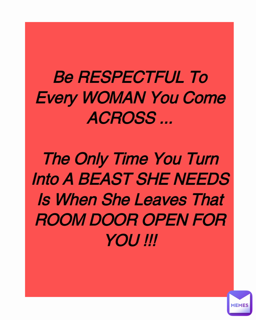 Be RESPECTFUL To Every WOMAN You Come ACROSS ...

The Only Time You Turn Into A BEAST SHE NEEDS Is When She Leaves That ROOM DOOR OPEN FOR YOU !!!