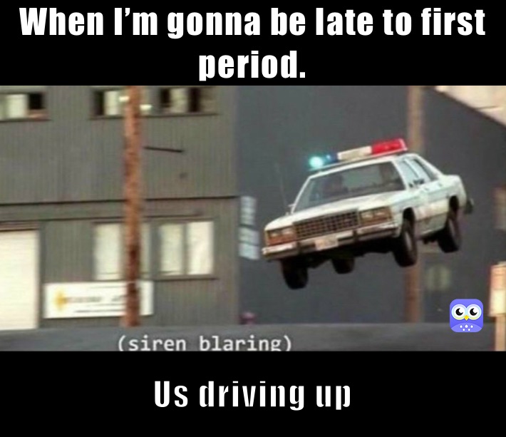 When I’m gonna be late to first period.  Us driving up