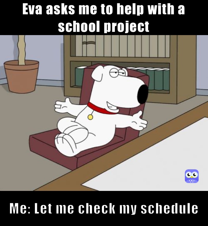 Eva asks me to help with a school project Me: Let me check my schedule 
