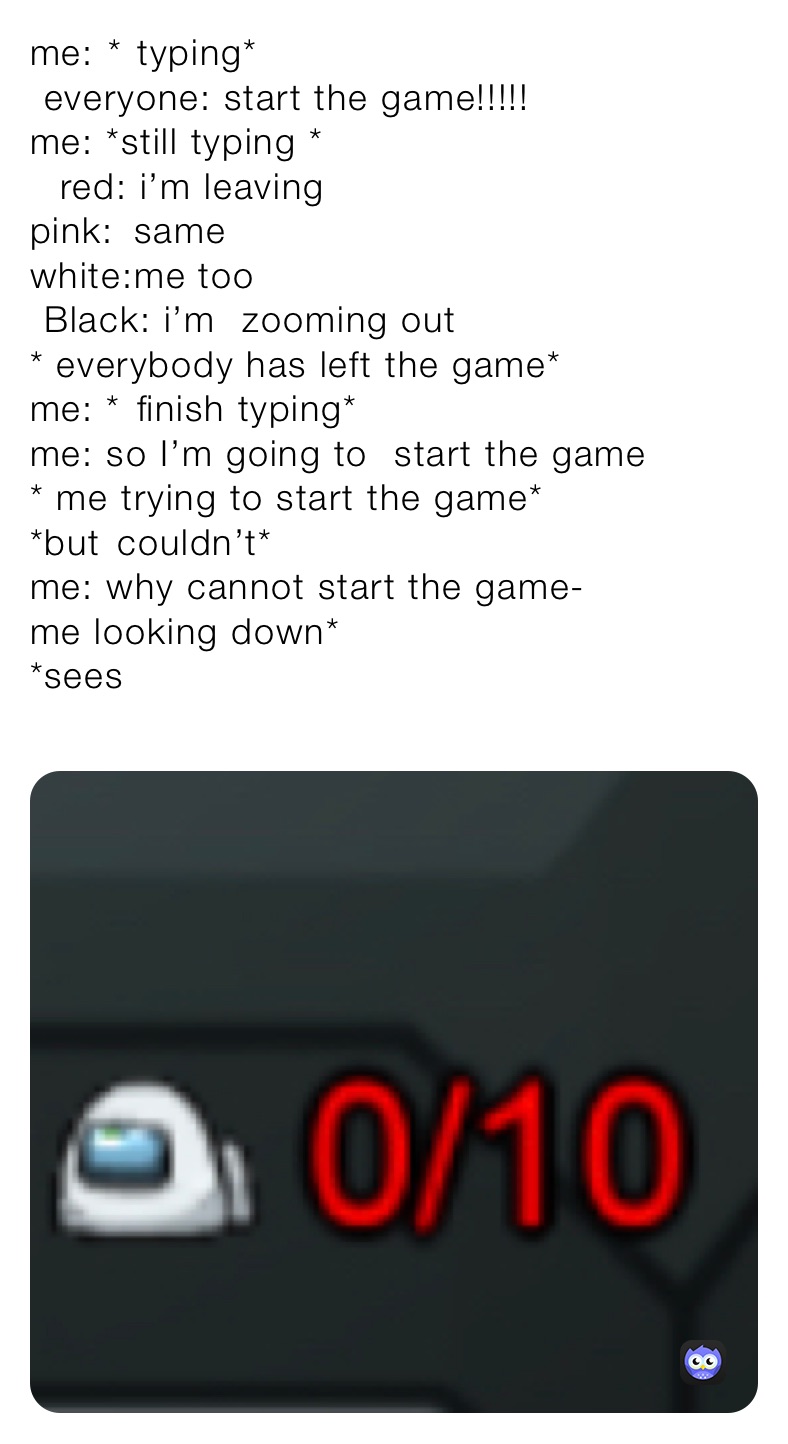 me:￼ *￼ typing*
￼ everyone: start the game!!!!!
me: *still typing *
￼￼ ￼ red: i’m leaving
pink:￼￼￼￼ same
white:me too
￼ Black: i’m ￼ zooming out
* everybody has left the game*
me: *￼￼ finish typing*
me: so I’m going to ￼ start the game
* me trying to start the game*
*but￼￼ couldn’t*
me: why cannot start the game-
me looking down*
*sees
￼￼