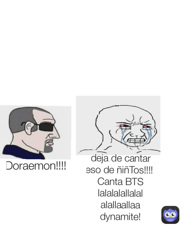 deja de cantar eso de ñiñTos!!!! 
Canta BTS lalalalallalalalallaallaa dynamite! Doraemon!!!! 