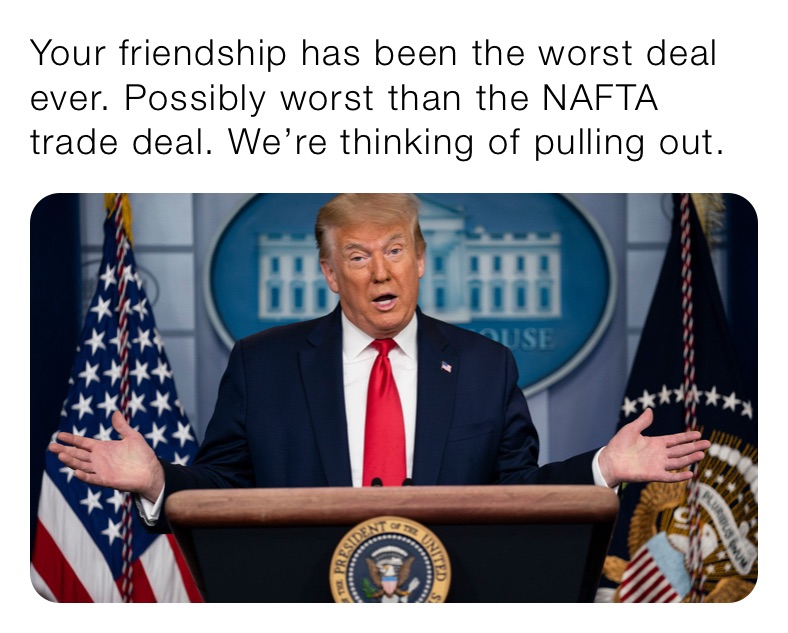 Your friendship has been the worst deal ever. Possibly worst than the NAFTA trade deal. We’re thinking of pulling out.