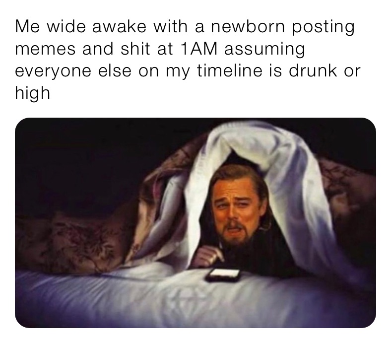 Me wide awake with a newborn posting memes and shit at 1AM assuming everyone else on my timeline is drunk or high