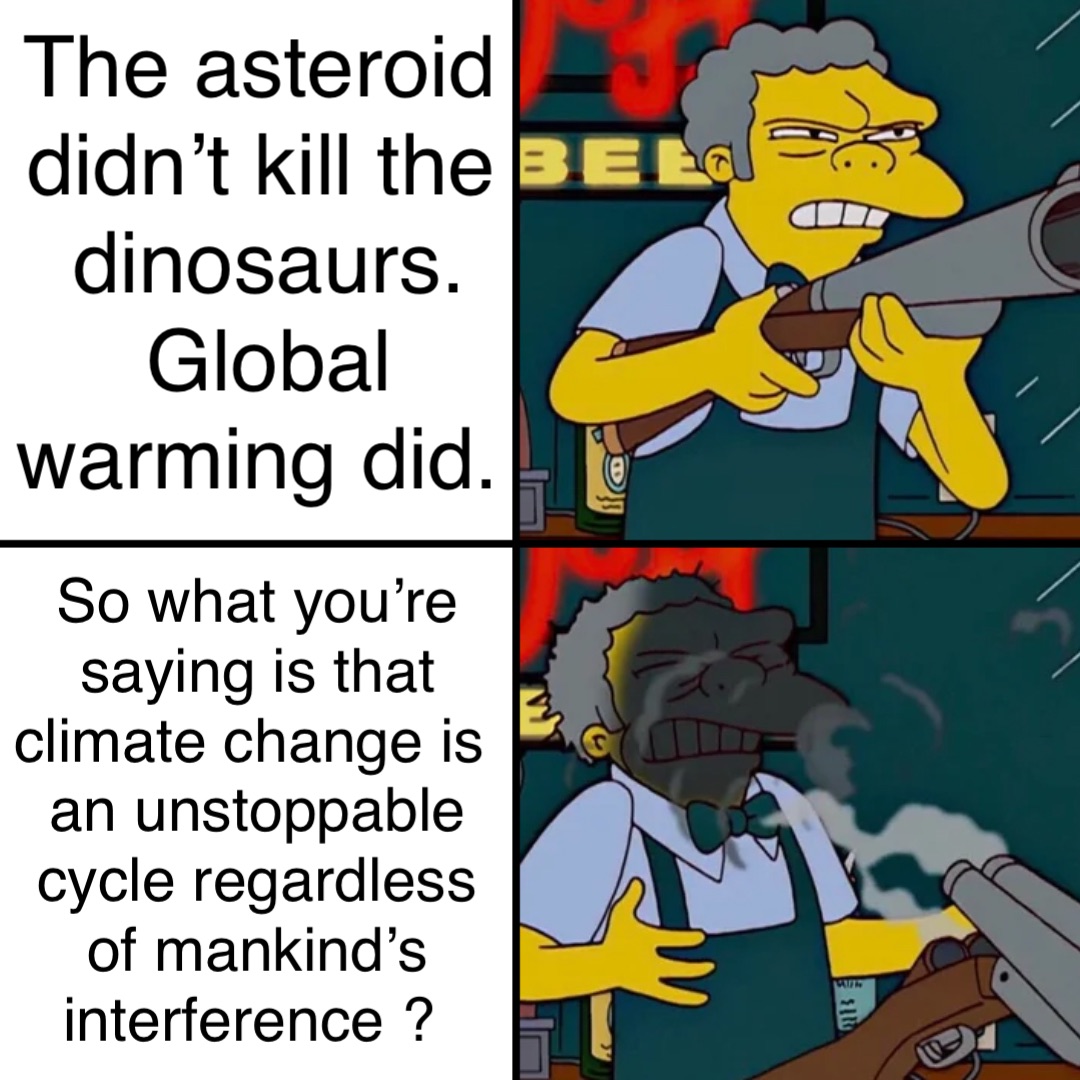 The asteroid didn’t kill the dinosaurs. Global warming did. So what you’re saying is that climate change is an unstoppable cycle regardless of mankind’s interference ?