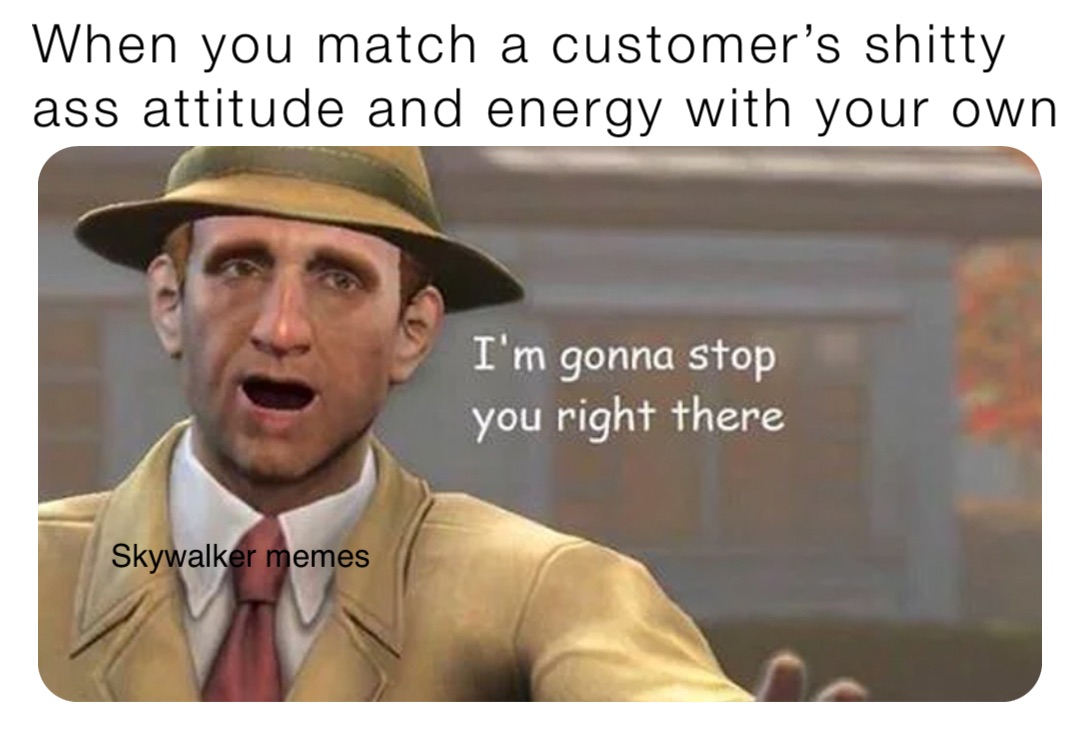 When you match a customer’s shitty ass attitude and energy with your own