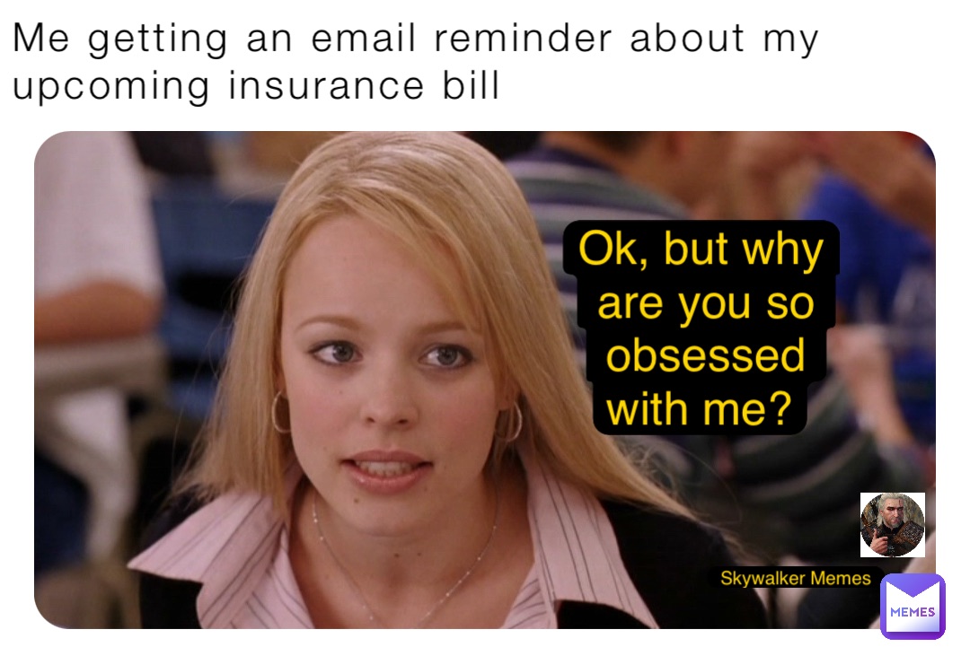 Me getting an email reminder about my upcoming insurance bill Ok, but why are you so obsessed with me?