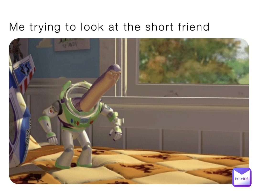 Me trying to look at the short friend