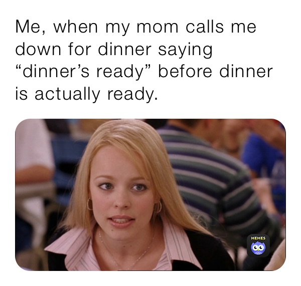 Me, when my mom calls me down for dinner saying “dinner’s ready” before dinner is actually ready.