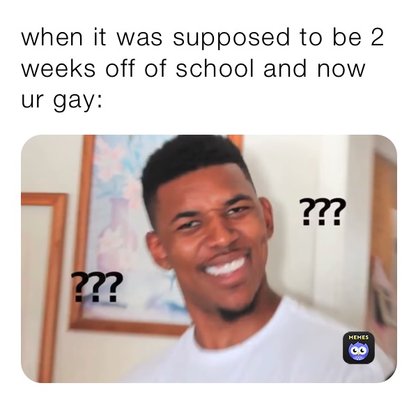 when it was supposed to be 2 weeks off of school and now ur gay: